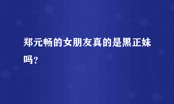 郑元畅的女朋友真的是黑正妹吗？