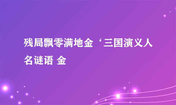 残局飘零满地金‘三国演义人名谜语 金