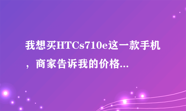 我想买HTCs710e这一款手机，商家告诉我的价格是2800（行货）是不是真的啊？？？是在上海买