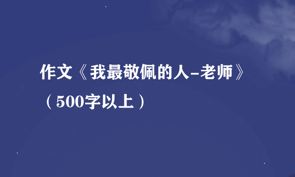 作文《我最敬佩的人-老师》（500字以上）