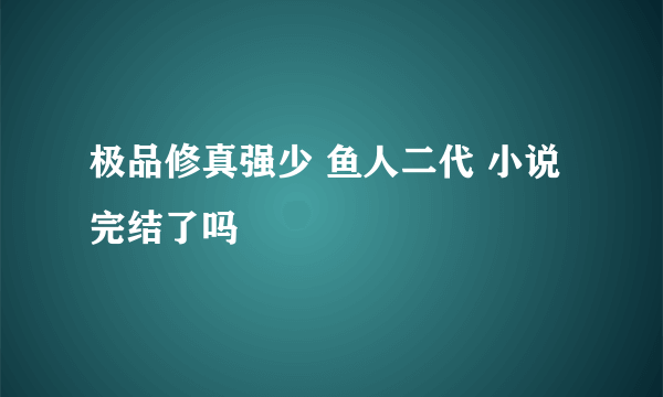 极品修真强少 鱼人二代 小说完结了吗