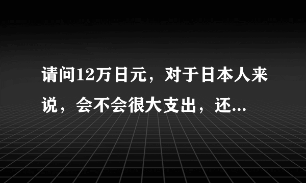 请问12万日元，对于日本人来说，会不会很大支出，还是小数目？12万在日本大概可干什么