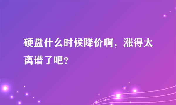 硬盘什么时候降价啊，涨得太离谱了吧？