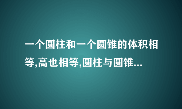 一个圆柱和一个圆锥的体积相等,高也相等,圆柱与圆锥底面积的比是