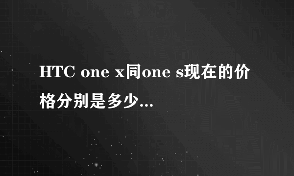 HTC one x同one s现在的价格分别是多少？？求解释。