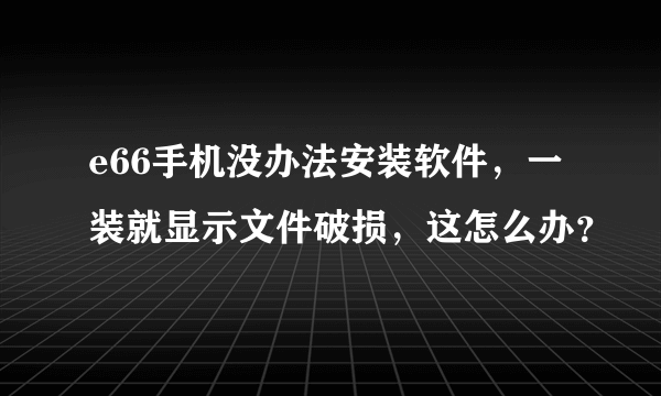 e66手机没办法安装软件，一装就显示文件破损，这怎么办？