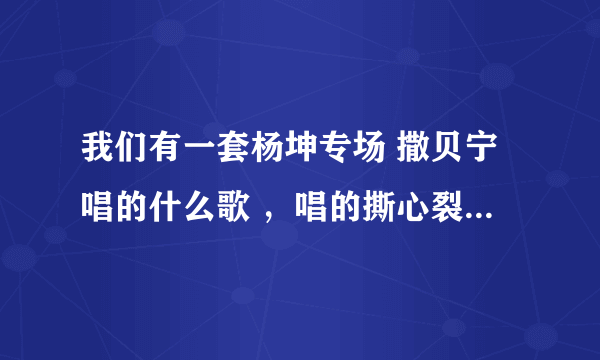 我们有一套杨坤专场 撒贝宁唱的什么歌 ，唱的撕心裂肺的，唱完就喝水？