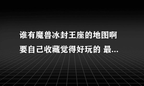 谁有魔兽冰封王座的地图啊 要自己收藏觉得好玩的 最好是带火影的 还有为什么我下的一些进去玩不了