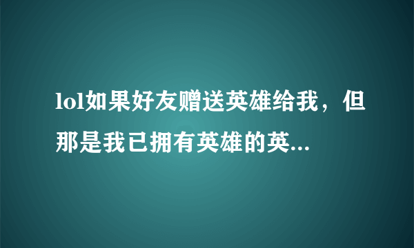 lol如果好友赠送英雄给我，但那是我已拥有英雄的英雄，会怎么样？