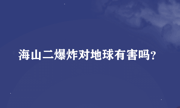 海山二爆炸对地球有害吗？