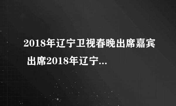 2018年辽宁卫视春晚出席嘉宾 出席2018年辽宁卫视春晚完整嘉宾名单