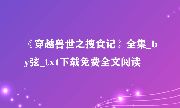 《穿越兽世之搜食记》全集_by弦_txt下载免费全文阅读