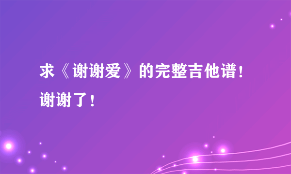 求《谢谢爱》的完整吉他谱！谢谢了！