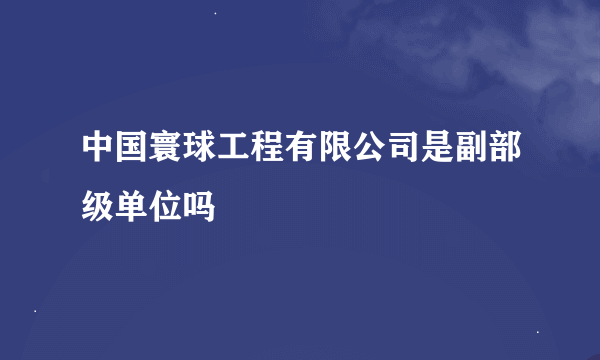 中国寰球工程有限公司是副部级单位吗