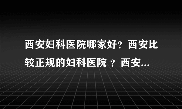 西安妇科医院哪家好？西安比较正规的妇科医院 ？西安正大医院好吗？