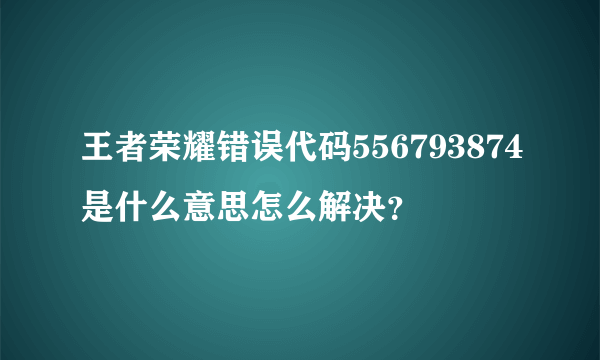 王者荣耀错误代码556793874是什么意思怎么解决？