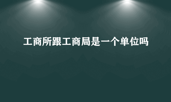 工商所跟工商局是一个单位吗