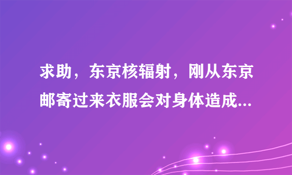 求助，东京核辐射，刚从东京邮寄过来衣服会对身体造成影响吗？