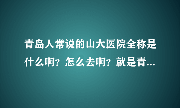 青岛人常说的山大医院全称是什么啊？怎么去啊？就是青岛人常说的最好的那个医院。