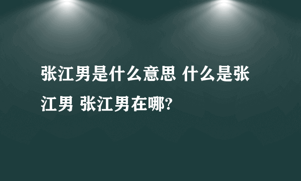 张江男是什么意思 什么是张江男 张江男在哪?