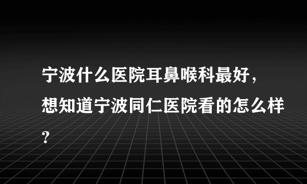 宁波什么医院耳鼻喉科最好，想知道宁波同仁医院看的怎么样？