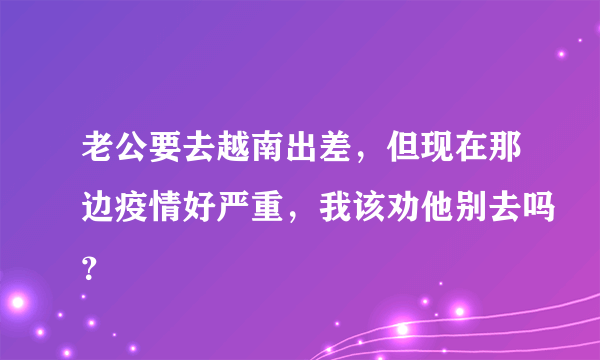 老公要去越南出差，但现在那边疫情好严重，我该劝他别去吗？