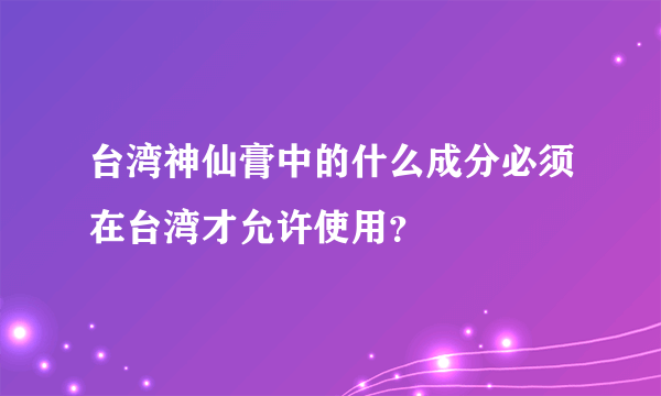 台湾神仙膏中的什么成分必须在台湾才允许使用？