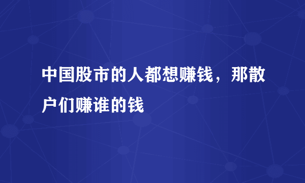 中国股市的人都想赚钱，那散户们赚谁的钱