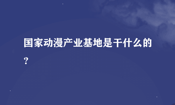 国家动漫产业基地是干什么的？