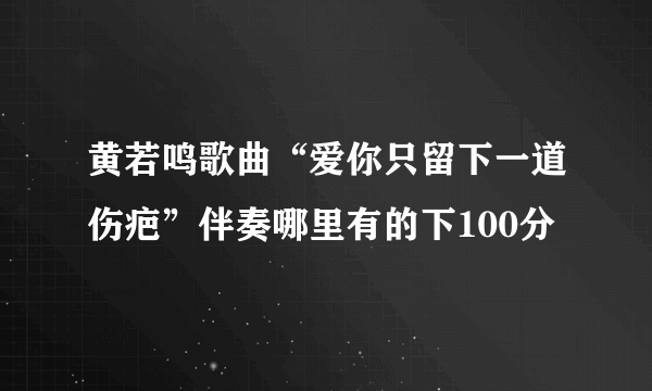 黄若鸣歌曲“爱你只留下一道伤疤”伴奏哪里有的下100分