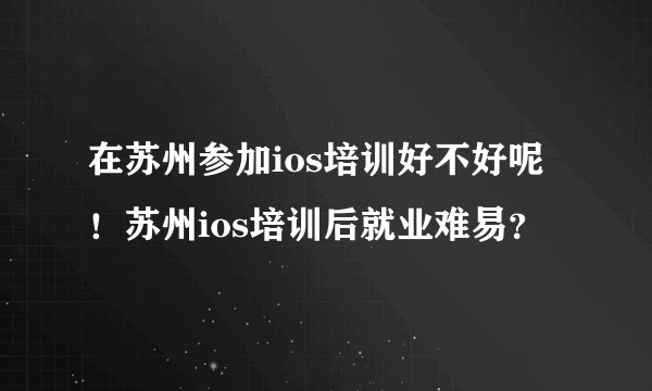 在苏州参加ios培训好不好呢！苏州ios培训后就业难易？