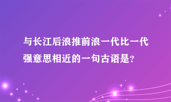 与长江后浪推前浪一代比一代强意思相近的一句古语是？