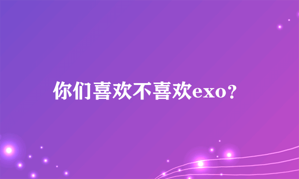 你们喜欢不喜欢exo？