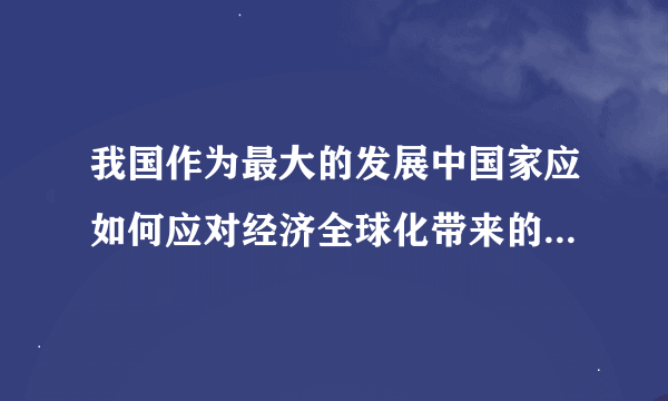 我国作为最大的发展中国家应如何应对经济全球化带来的机遇和挑战？