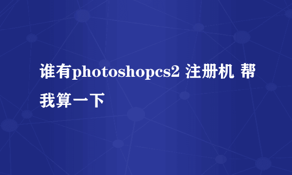 谁有photoshopcs2 注册机 帮我算一下