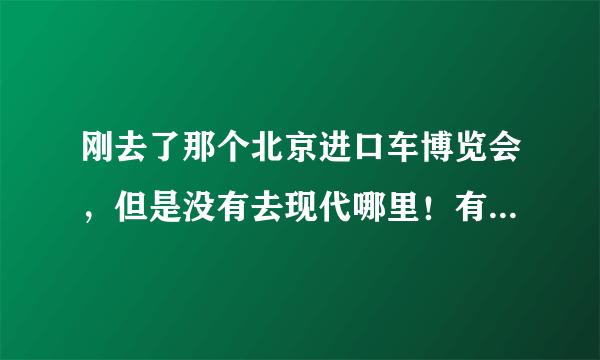 刚去了那个北京进口车博览会，但是没有去现代哪里！有去过的吗？