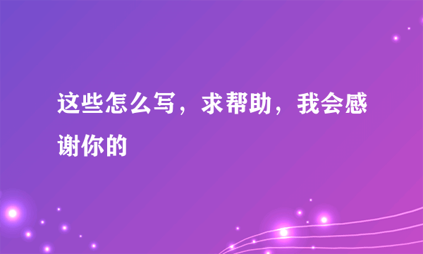 这些怎么写，求帮助，我会感谢你的