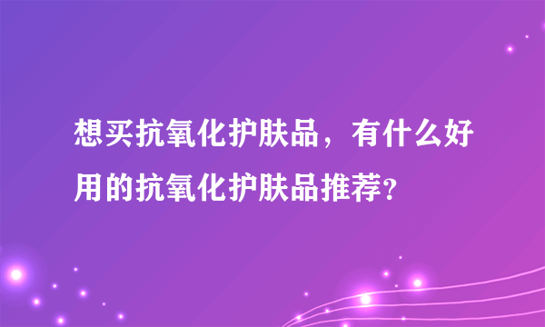 想买抗氧化护肤品，有什么好用的抗氧化护肤品推荐？