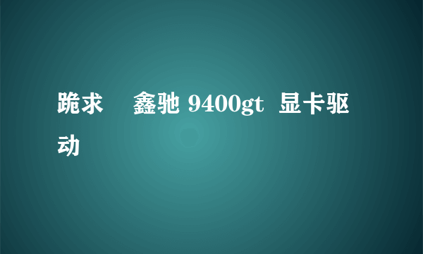 跪求    鑫驰 9400gt  显卡驱动