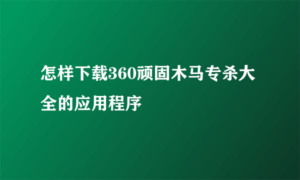 怎样下载360顽固木马专杀大全的应用程序