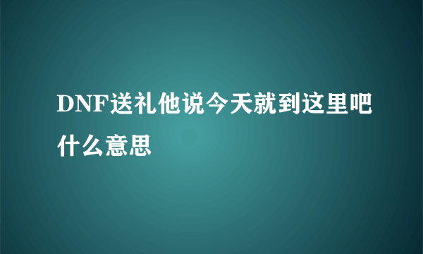 DNF送礼他说今天就到这里吧什么意思