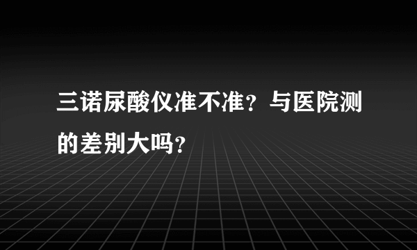 三诺尿酸仪准不准？与医院测的差别大吗？