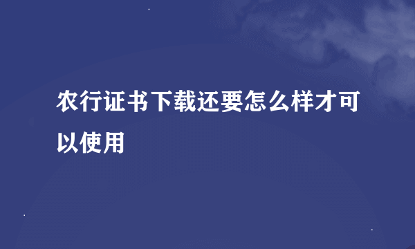 农行证书下载还要怎么样才可以使用