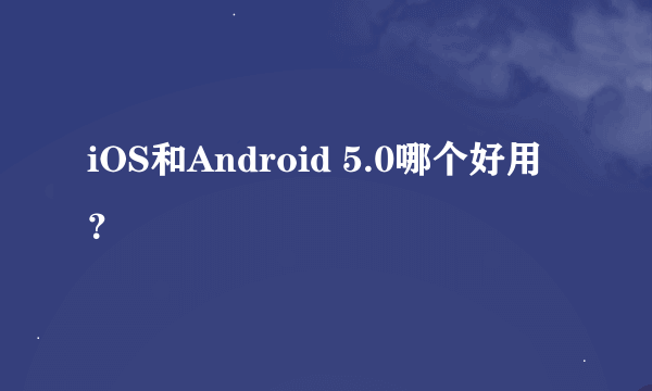 iOS和Android 5.0哪个好用？