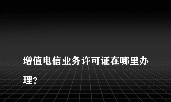 
增值电信业务许可证在哪里办理？
