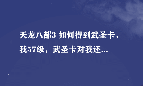 天龙八部3 如何得到武圣卡，我57级，武圣卡对我还有用吗？详细求解，谢谢