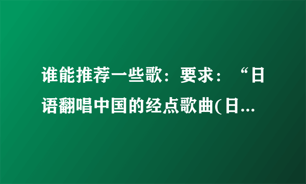 谁能推荐一些歌：要求：“日语翻唱中国的经点歌曲(日语版)或汉语翻唱日本歌(日语版)