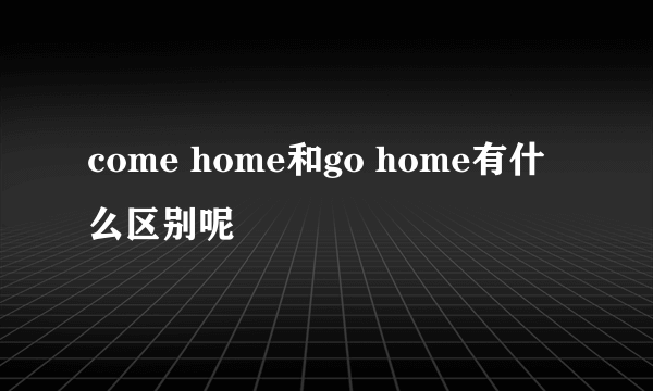 come home和go home有什么区别呢