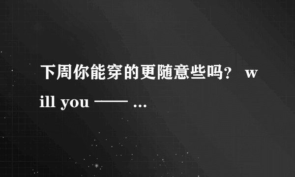 下周你能穿的更随意些吗？ will you —— —— —— —— —— ——？