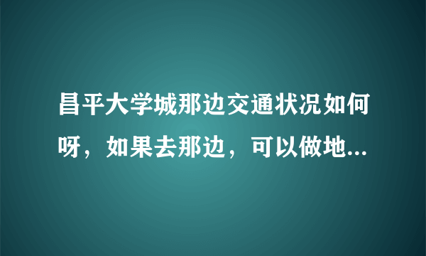 昌平大学城那边交通状况如何呀，如果去那边，可以做地铁吗。要是开车，走什么路呀。